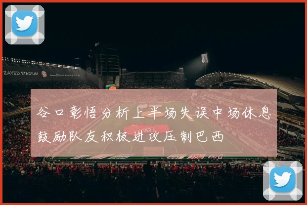 谷口彰悟分析上半场失误中场休息鼓励队友积极进攻压制巴西