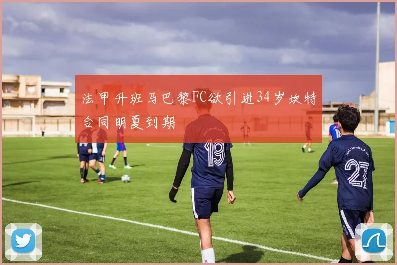 法甲升班马巴黎FC欲引进34岁坎特合同明夏到期