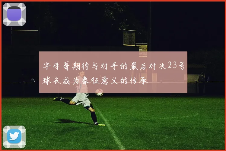 字母哥期待与对手的最后对决23号球衣成为象征意义的传承