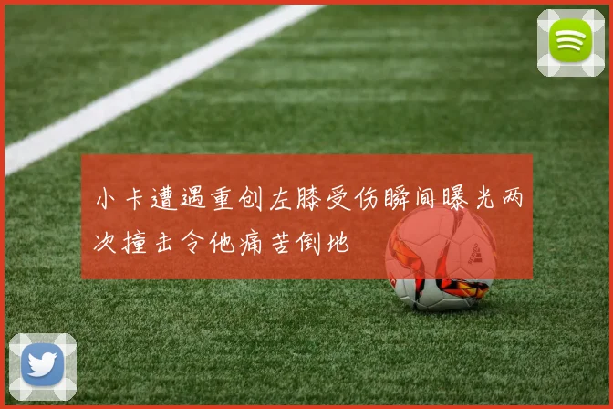 小卡遭遇重创左膝受伤瞬间曝光两次撞击令他痛苦倒地