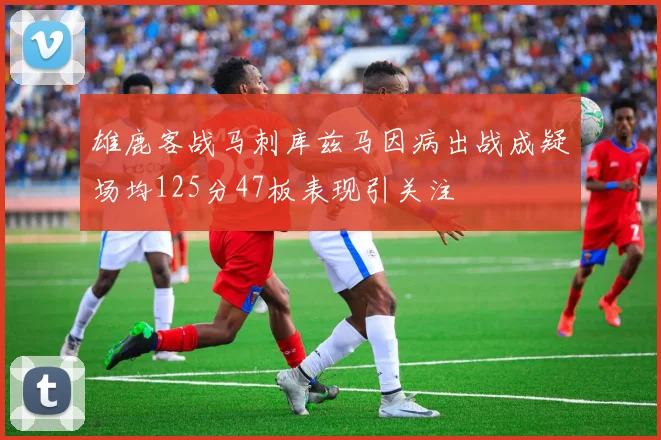 雄鹿客战马刺库兹马因病出战成疑场均125分47板表现引关注