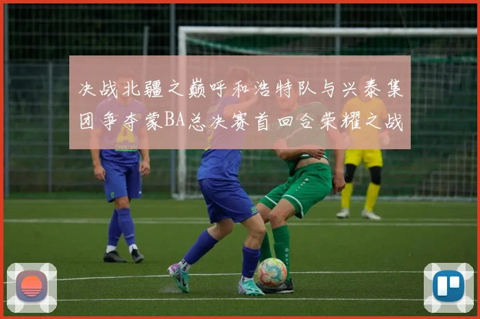 决战北疆之巅呼和浩特队与兴泰集团争夺蒙BA总决赛首回合荣耀之战今晚开启