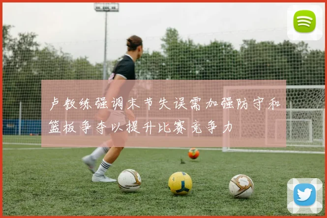 卢教练强调末节失误需加强防守和篮板争夺以提升比赛竞争力