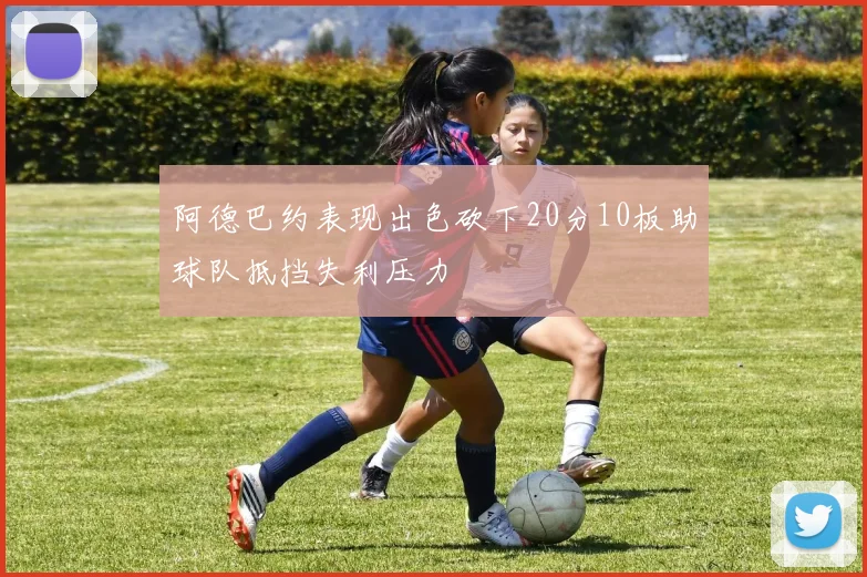 阿德巴约表现出色砍下20分10板助球队抵挡失利压力