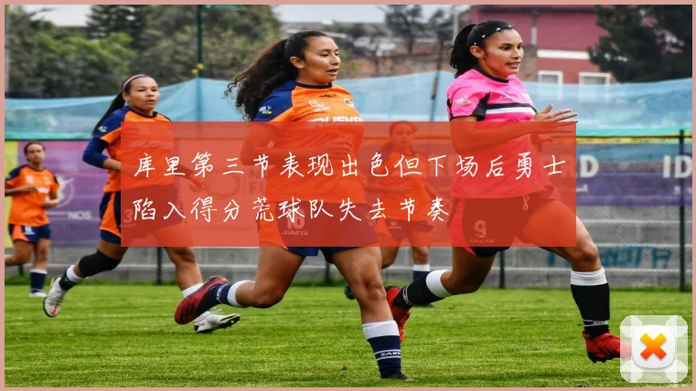 库里第三节表现出色但下场后勇士陷入得分荒球队失去节奏