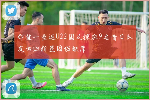 邵佳一重返U22国足探班9名昔日队友回归新星因伤缺席