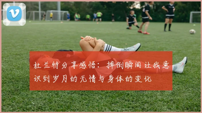 杜兰特分享感悟：摔倒瞬间让我意识到岁月的无情与身体的变化