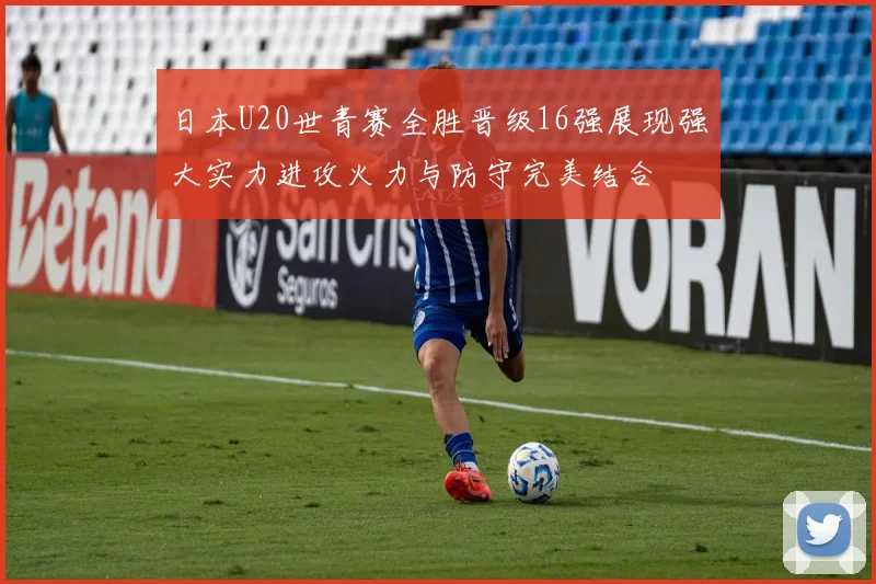 日本U20世青赛全胜晋级16强展现强大实力进攻火力与防守完美结合