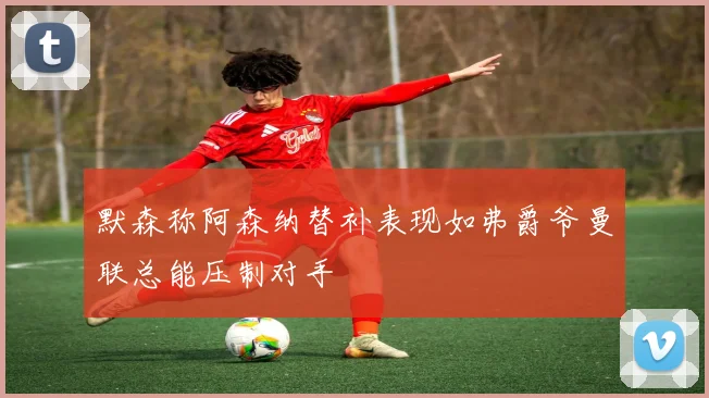 默森称阿森纳替补表现如弗爵爷曼联总能压制对手