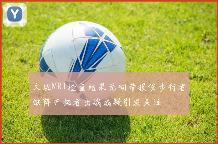 文班MRI检查结果无韧带损伤步行者缺阵开拓者出战成疑引发关注