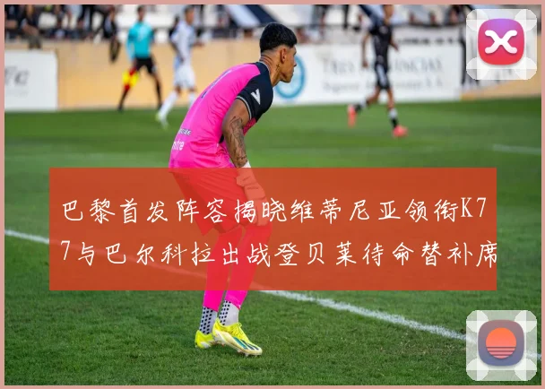 巴黎首发阵容揭晓维蒂尼亚领衔K77与巴尔科拉出战登贝莱待命替补席