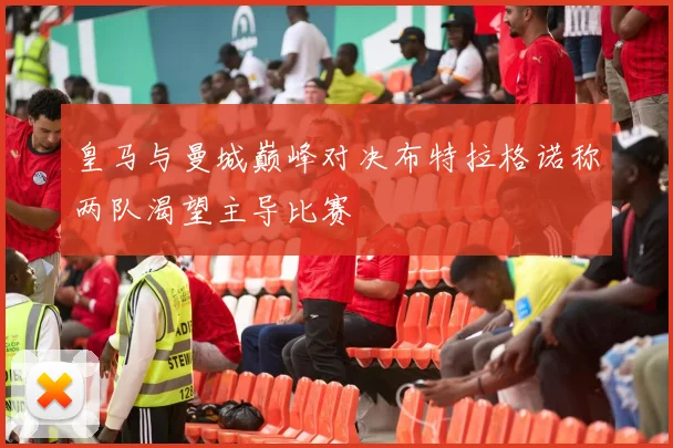 皇马与曼城巅峰对决布特拉格诺称两队渴望主导比赛