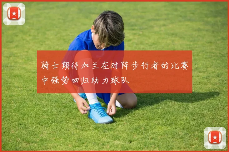 骑士期待加兰在对阵步行者的比赛中强势回归助力球队
