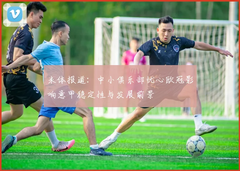 米体报道：中小俱乐部忧心欧冠影响意甲稳定性与发展前景
