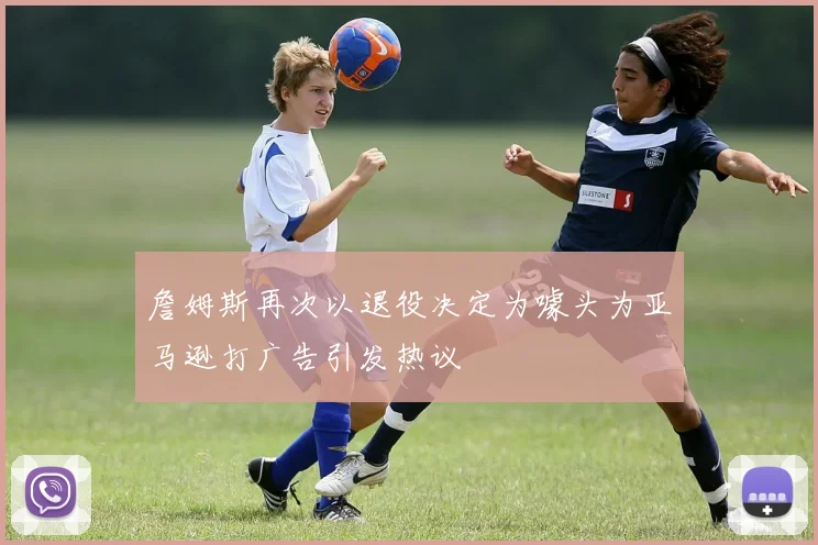 詹姆斯再次以退役决定为噱头为亚马逊打广告引发热议