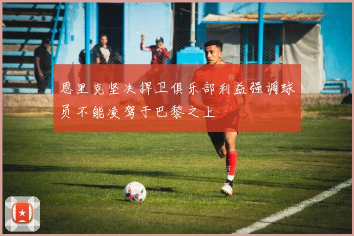 恩里克坚决捍卫俱乐部利益强调球员不能凌驾于巴黎之上