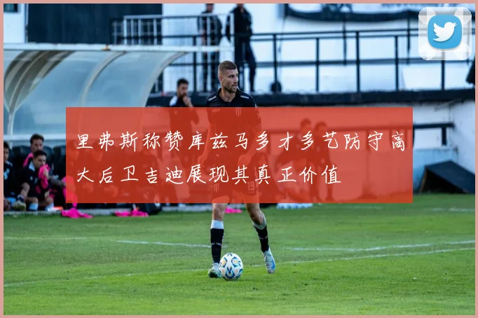 里弗斯称赞库兹马多才多艺防守高大后卫吉迪展现其真正价值