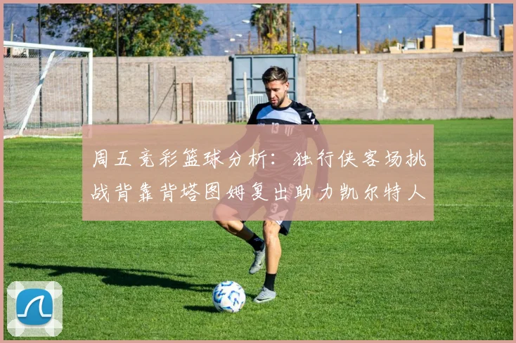 周五竞彩篮球分析：独行侠客场挑战背靠背塔图姆复出助力凯尔特人
