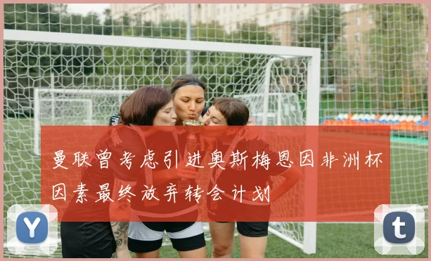曼联曾考虑引进奥斯梅恩因非洲杯因素最终放弃转会计划