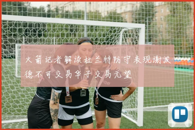 火箭记者解读杜兰特防守表现谢泼德不可交易华子交易无望