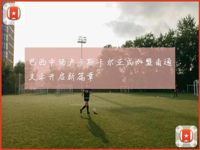 巴西中场卢卡斯卡尔正式加盟南通支云开启新篇章