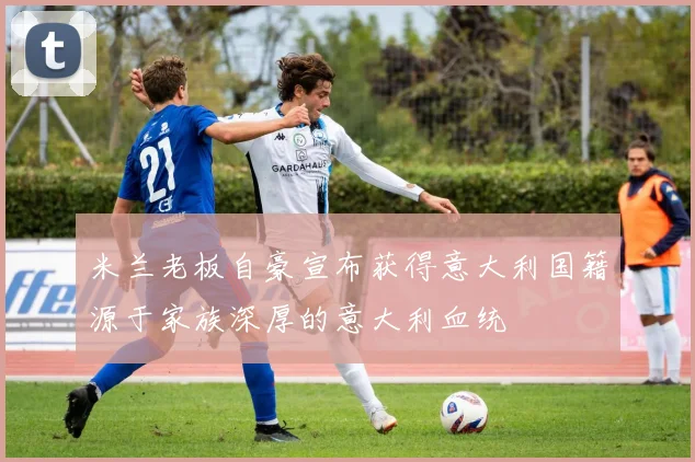 米兰老板自豪宣布获得意大利国籍源于家族深厚的意大利血统