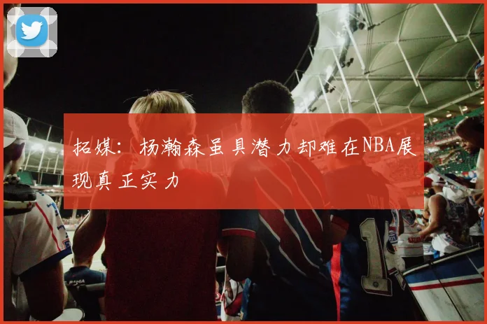 拓媒：杨瀚森虽具潜力却难在NBA展现真正实力