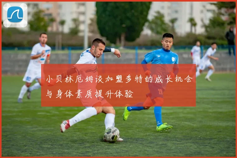 小贝林厄姆谈加盟多特的成长机会与身体素质提升体验