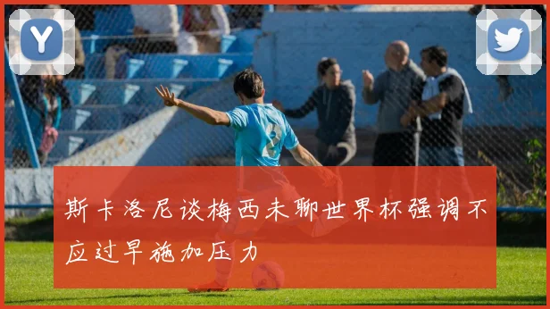 斯卡洛尼谈梅西未聊世界杯强调不应过早施加压力