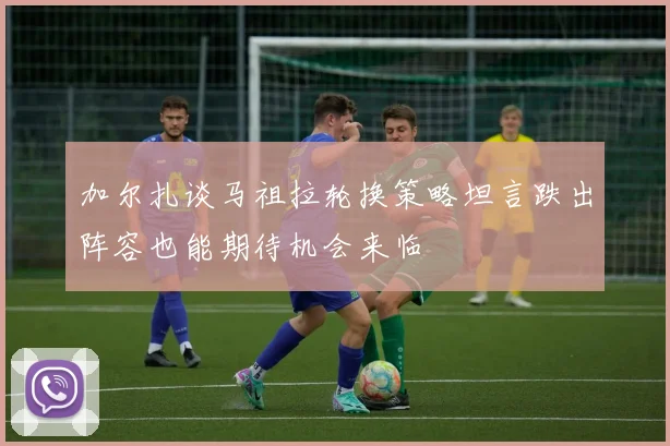 加尔扎谈马祖拉轮换策略坦言跌出阵容也能期待机会来临