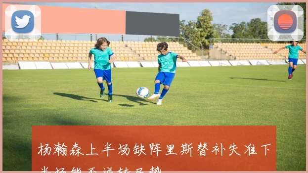 杨瀚森上半场缺阵里斯替补失准下半场能否逆转局势