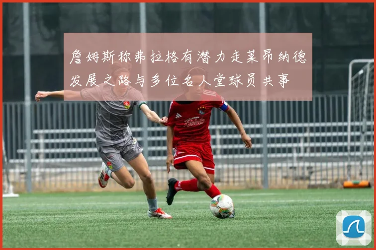 詹姆斯称弗拉格有潜力走莱昂纳德发展之路与多位名人堂球员共事