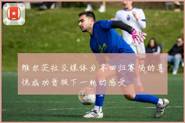 维尔茨社交媒体分享回归赛场的喜悦成功晋级下一轮的感受