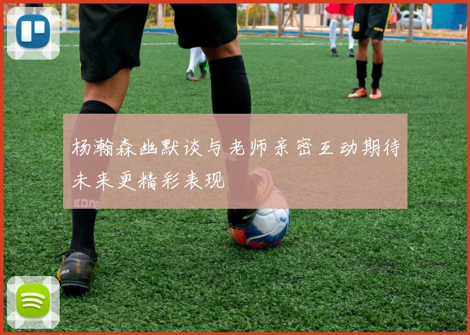 杨瀚森幽默谈与老师亲密互动期待未来更精彩表现