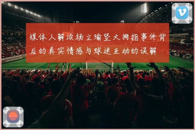 媒体人解读杨立瑜竖大拇指事件背后的真实情感与球迷互动的误解