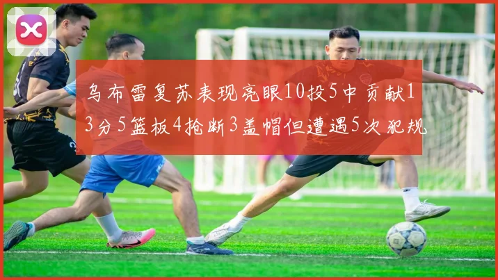 乌布雷复苏表现亮眼10投5中贡献13分5篮板4抢断3盖帽但遭遇5次犯规