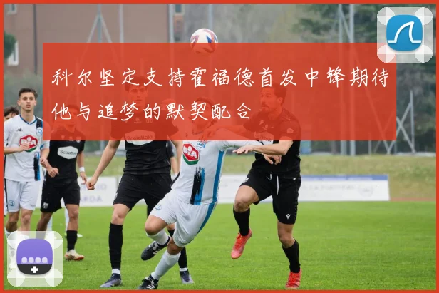 科尔坚定支持霍福德首发中锋期待他与追梦的默契配合