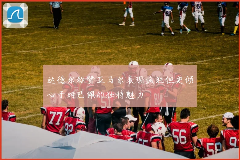 达德尔称赞亚马尔表现疯狂但更倾心于姆巴佩的独特魅力