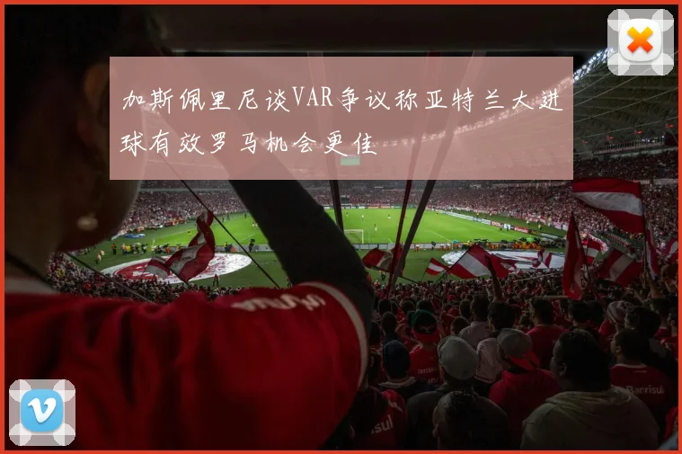 加斯佩里尼谈VAR争议称亚特兰大进球有效罗马机会更佳