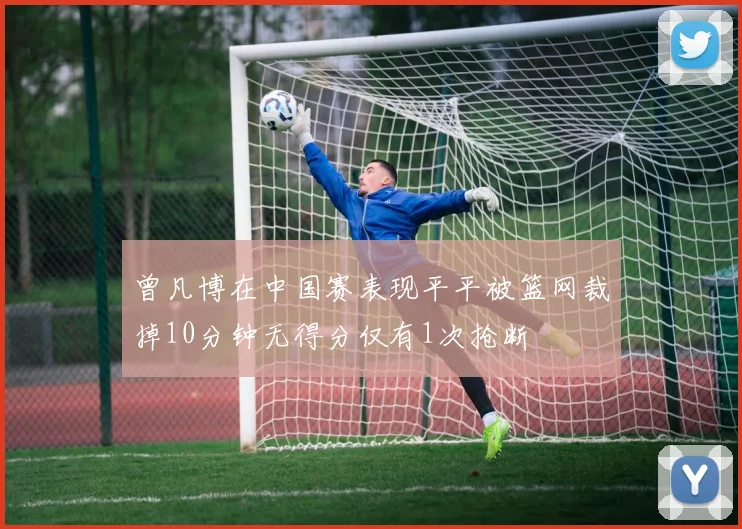 曾凡博在中国赛表现平平被篮网裁掉10分钟无得分仅有1次抢断