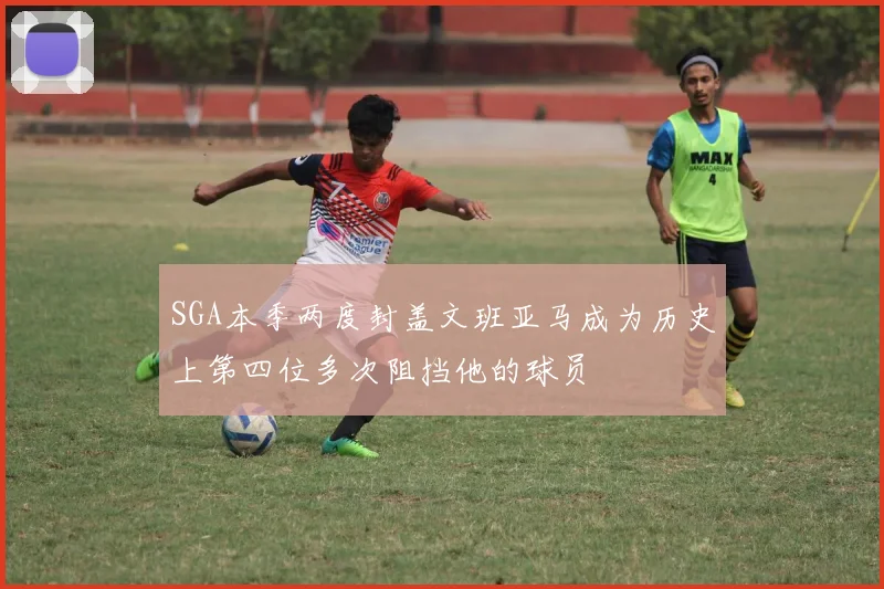 SGA本季两度封盖文班亚马成为历史上第四位多次阻挡他的球员