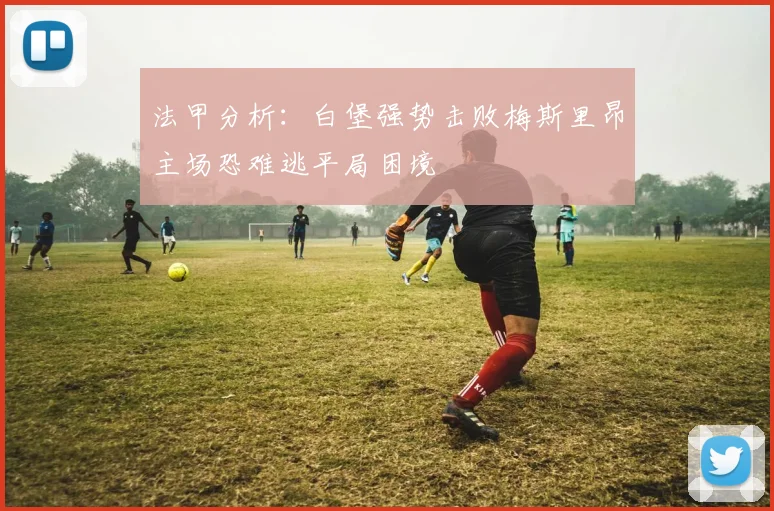 法甲分析：白堡强势击败梅斯里昂主场恐难逃平局困境