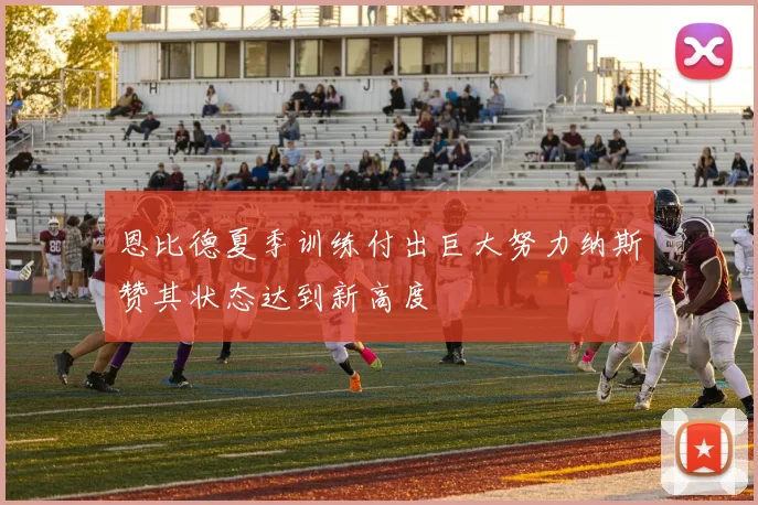 恩比德夏季训练付出巨大努力纳斯赞其状态达到新高度