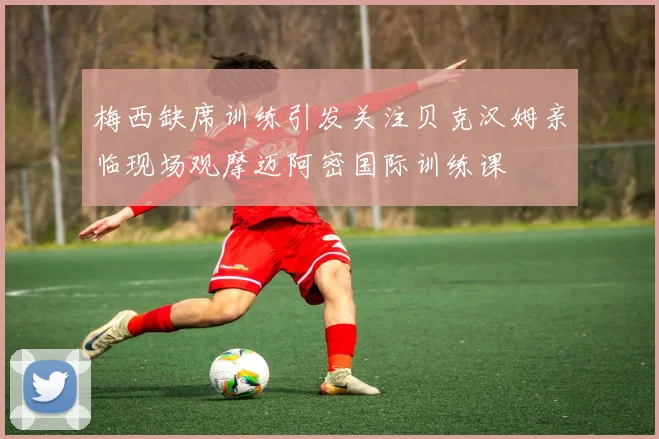 梅西缺席训练引发关注贝克汉姆亲临现场观摩迈阿密国际训练课